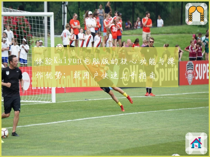 体验Kaiyun电脑版的核心功能与操作优势：新用户快速上手指南